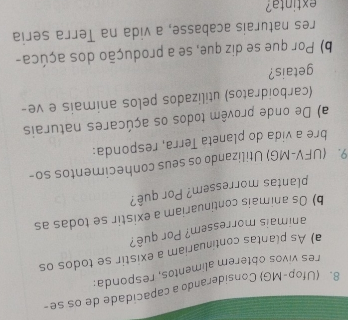 (Ufop-MG) Considerando a capacidade de os se- 
res vivos obterem alimentos, responda: 
a) As plantas continuariam a existir se todos os 
animais morressem? Por quê? 
b) Os animais continuariam a existir se todas as 
plantas morressem? Por quê? 
9. (UFV-MG) Utilizando os seus conhecimentos so- 
bre a vida do planeta Terra, responda: 
a) De onde provêm todos os açúcares naturais 
(carboidratos) utilizados pelos animais e ve- 
getais? 
b) Por que se diz que, se a produção dos açúca- 
res naturais acabasse, a vida na Terra seria 
extinta?