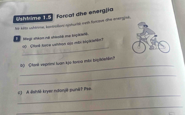 Ushtrime 1.5 Forcat dhe energjia 
Nëê kēto ushtrime, kontrolloni njohuritē rreth forcave dhe energjisë. 
Megi shkon në shkollë me biçikletë. 
_ 
a) Çfarë force ushtron ajo mbi biçikletën? 
_ 
b) Çfarë veprimi luan kjo forca mbi biçikletën? 
_ 
_ 
c) A është kryer ndonjë punë? Pse. 
_