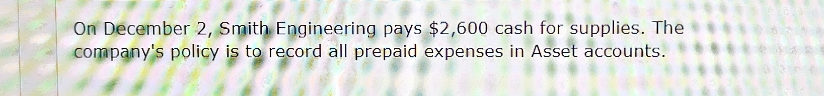 On December 2, Smith Engineering pays $2,600 cash for supplies. The 
company's policy is to record all prepaid expenses in Asset accounts.