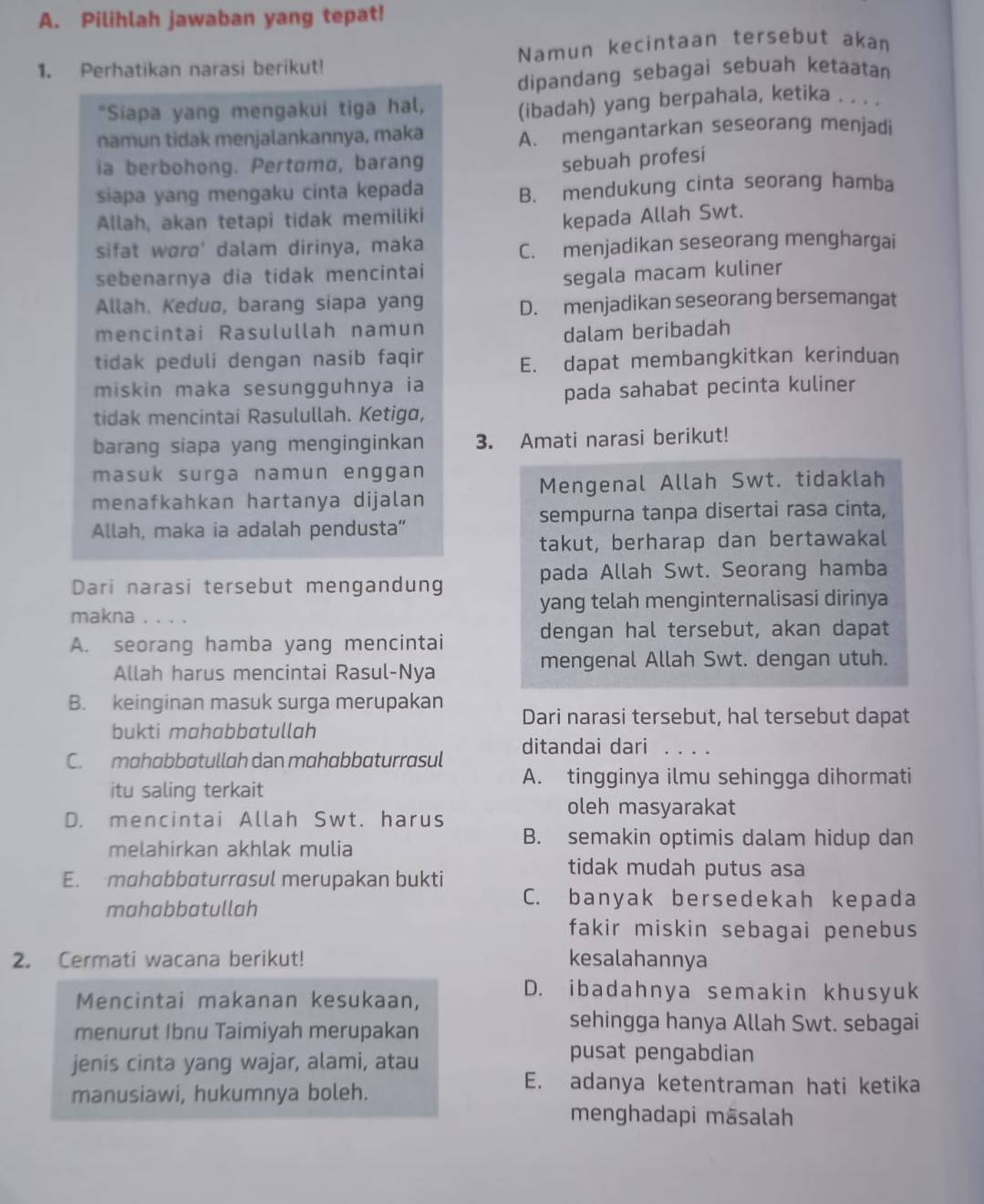 Pilihlah jawaban yang tepat!
1. Perhatikan narasi berikut! Namun kecintaan tersebut akan
dipandang sebagai sebuah ketaatan
*Siapa yang mengakui tiga hal,
(ibadah) yang berpahala, ketika . . . .
namun tidak menjalankannya, maka A. mengantarkan seseorang menjadi
ia berbohong. Pertoma, barang
sebuah profesi
siapa yang mengaku cinta kepada
B. mendukung cinta seorang hamba
Allah, akan tetapi tidak memiliki
kepada Allah Swt.
sifat wørø' dalam dirinya, maka C. menjadikan seseorang menghargai
sebenarnya dia tidak mencintai
segala macam kuliner
Allah. Keduø, barang siapa yang D. menjadikan seseorang bersemangat
mencintai Rasulullah namun
dalam beribadah
tidak peduli dengan nasib faqir
E. dapat membangkitkan kerinduan
miskin maka sesungguhnya ia
pada sahabat pecinta kuliner
tidak mencintai Rasulullah. Ketiga,
barang siapa yang menginginkan 3. Amati narasi berikut!
masuk surga namun enggan
menafkahkan hartanya dijalan Mengenal Allah Swt. tidaklah
Allah, maka ia adalah pendusta” sempurna tanpa disertai rasa cinta,
takut, berharap dan bertawakal
Dari narasi tersebut mengandung pada Allah Swt. Seorang hamba
makna    yang telah menginternalisasi dirinya
A. seorang hamba yang mencintai
dengan hal tersebut, akan dapat
Allah harus mencintai Rasul-Nya
mengenal Allah Swt. dengan utuh.
B. keinginan masuk surga merupakan
Dari narasi tersebut, hal tersebut dapat
bukti mahabbatullah
C. mahabbatullah dan mahɑbbaturrasul ditandai dari_
A. tingginya ilmu sehingga dihormati
itu saling terkait
oleh masyarakat
D. mencintai Allah Swt. harus
melahirkan akhlak mulia
B. semakin optimis dalam hidup dan
E. mɑhɑbbɑturrɑsul merupakan bukti
tidak mudah putus asa
mahabbatullah
C. banyak bersedekah kepada
fakir miskin sebagai penebus
2. Cermati wacana berikut! kesalahannya
Mencintai makanan kesukaan,
D. ibadahnya semakin khusyuk
menurut Ibnu Taimiyah merupakan
sehingga hanya Allah Swt. sebagai
jenis cinta yang wajar, alami, atau
pusat pengabdian
manusiawi, hukumnya boleh.
E. adanya ketentraman hati ketika
menghadapi māsalah