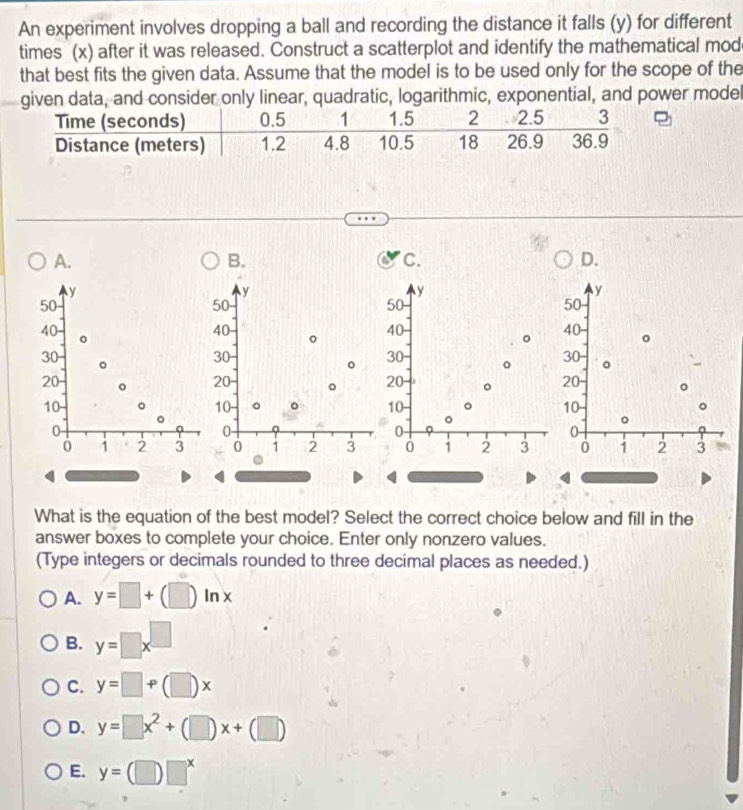 An experiment involves dropping a ball and recording the distance it falls (y) for different
times (x) after it was released. Construct a scatterplot and identify the mathematical mod
that best fits the given data. Assume that the model is to be used only for the scope of the
given data, and consider only linear, quadratic, logarithmic, exponential, and power model
A.
B.
C.
D.
y
y
y
y
50
50
50
50
40 40 - 。 40 40 。
。
30
。
30
。
30
30
。 。
20
20 。 20 。 20
10
10 。 。 10 。 10 。
0
0
0 -
0 -
0 1 2 3 0 1 2 3 0 1 2 3 0 1 2 3
What is the equation of the best model? Select the correct choice below and fill in the
answer boxes to complete your choice. Enter only nonzero values.
(Type integers or decimals rounded to three decimal places as needed.)
A. y=□ +(□ )ln x
B. y=□ x^(□)
C. y=□ +(□ )x
D. y=□ x^2+(□ )x+(□ )
E. y=(□ )□^x