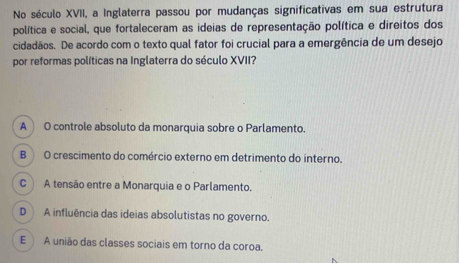 No século XVII, a Inglaterra passou por mudanças significativas em sua estrutura
política e social, que fortaleceram as ideias de representação política e direitos dos
cidadãos. De acordo com o texto qual fator foi crucial para a emergência de um desejo
por reformas políticas na Inglaterra do século XVII?
A  O controle absoluto da monarquia sobre o Parlamento.
B O crescimento do comércio externo em detrimento do interno.
C ) A tensão entre a Monarquia e o Parlamento.
D ) A influência das ideias absolutistas no governo.
E A união das classes sociais em torno da coroa.