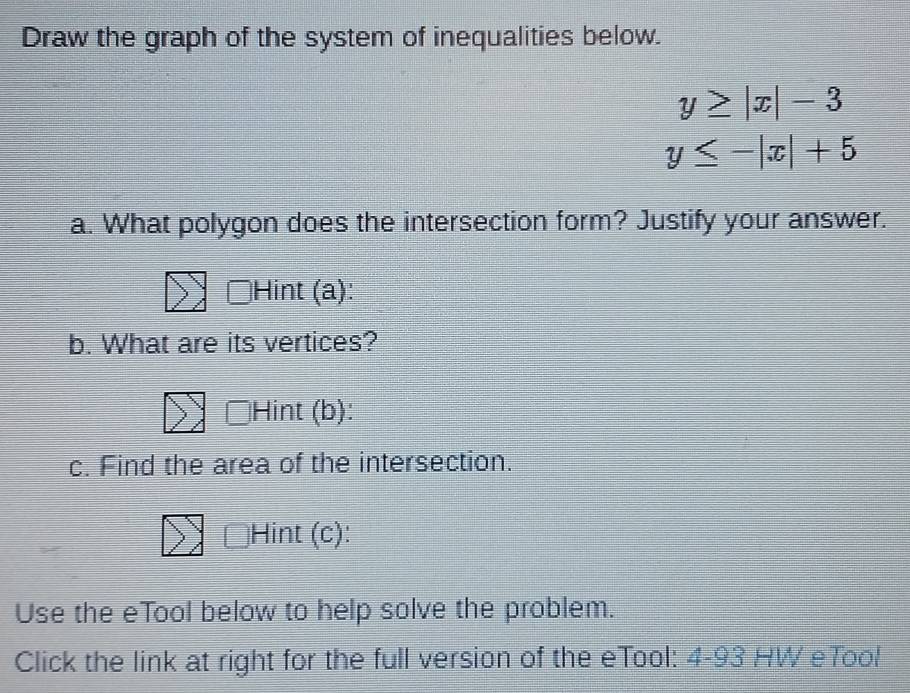 Draw the graph of the system of inequalities below.
y≥ |x|-3
y≤ -|x|+5
a. What polygon does the intersection form? Justify your answer.
Hint (a):
b. What are its vertices?
Hint (b):
c. Find the area of the intersection.
Hint (c):
Use the eTool below to help solve the problem.
Click the link at right for the full version of the eTool: 4-93 HW eTool