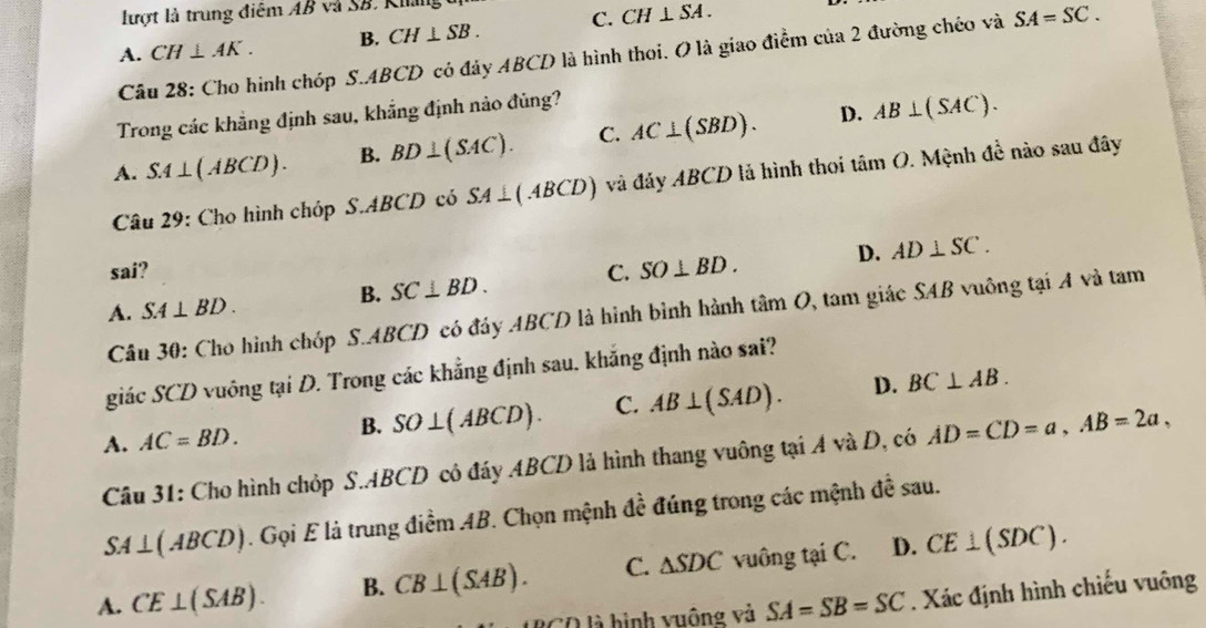 lượt là trung điệm AB và SB. Khng
A. CH⊥ AK. B. CH⊥ SB. C. CH⊥ overline SA.
Câu 28: Cho hình chóp S. ABCD có đảy ABCD là hình thoi. O là giao điểm của 2 đường chéo và SA=SC. 
Trong các khẳng định sau, khẳng định nào đủng?
D.
A. SA⊥ (ABCD). B. BD⊥ (SAC). C. AC⊥ (SBD). AB⊥ (SAC). 
Câu 29: Cho hình chóp S. ABCD có SA⊥ (ABCD) và đảy ABCD là hình thoi tan O 9. Mệnh đề nào sau đây
sai? C. SO⊥ BD. D. AD⊥ SC.
B. SC⊥ BD.
A. SA⊥ BD. 
Câu 30: Cho hình chóp S. ABCD có đây ABCD là hình bình hành tan O 1, tam giác SAB vuông tại A và tam
giác SCD vuông tại D. Trong các khẳng định sau. khắng định nào sai?
A. AC=BD.
B. SO⊥ (ABCD). C. AB⊥ (SAD). D. BC⊥ AB. 
Câu 31: Cho hình chỏp S. ABCD có đáy ABCD là hình thang vuông tại A và D, có AD=CD=a, AB=2a,
SA⊥ (ABCD). Gọi E là trung điềm AB. Chọn mệnh đề đúng trong các mệnh đề sau.
A. CE⊥ (SAB). B. CB⊥ (SAB). C. △ SDC vuông tại C. D. CE⊥ (SDC). 
2CO là hình vuộng và SA=SB=SC. Xác định hình chiếu vuông