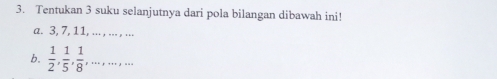 Tentukan 3 suku selanjutnya dari pola bilangan dibawah ini! 
a. 3, 7, 11, ... , ... , ... 
b.  1/2 ,  1/5 ,  1/8 ,...,...,...