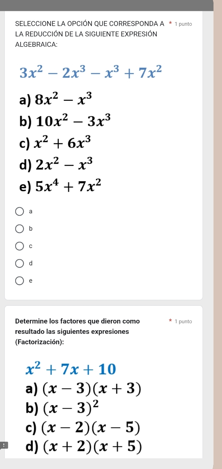 SELECCIONE LA OPCIÓN QUE CORRESPONDA A * 1 punto
LA REDUCCIÓN DE LA SIGUIENTE EXPRESIÓN
ALGEBRAICA:
3x^2-2x^3-x^3+7x^2
a) 8x^2-x^3
b) 10x^2-3x^3
c) x^2+6x^3
d) 2x^2-x^3
e) 5x^4+7x^2
a
b
C
d
e
Determine los factores que dieron como 1 punto
resultado las siguientes expresiones
(Factorización):
x^2+7x+10
a) (x-3)(x+3)
b) (x-3)^2
c) (x-2)(x-5)
d) (x+2)(x+5)