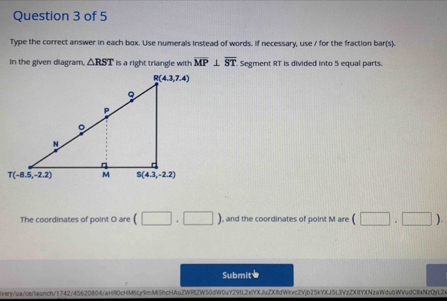 Type the correct answer in each box. Use numerals instead of words. If necessary, use / for the fraction bar(s).
In the given diagram, △ RST is a right triangle with overline MP⊥ overline ST. Segment RT is divided into 5 equal parts.
The coordinates of point O are (□ ,□ ) , and the coordinates of point M are (□ ,□ ).
Submit
ivery/ua/ce/launch/1742/45620804/aHR0cHM6Ly9mMi5hcHAuZWRtZW50dW0uY29tL2xlYXJuZXItdWkvc2Vjb25kYXJ5L3VzZXItYXNzaWdubWVudC8xNzQyL2x