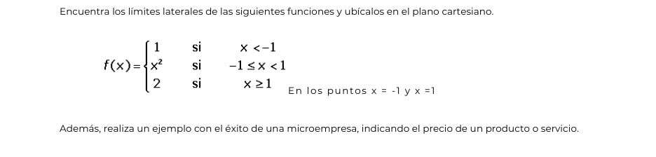 Encuentra los límites laterales de las siguientes funciones y ubícalos en el plano cartesiano.
f(x)=beginarrayl 1six <1 2six≥ 1endarray.
En los puntos x=-1 y x=1
Además, realiza un ejemplo con el éxito de una microempresa, indicando el precio de un producto o servicio.