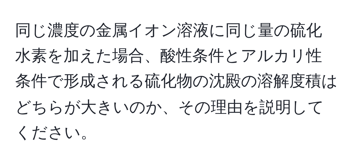 同じ濃度の金属イオン溶液に同じ量の硫化水素を加えた場合、酸性条件とアルカリ性条件で形成される硫化物の沈殿の溶解度積はどちらが大きいのか、その理由を説明してください。