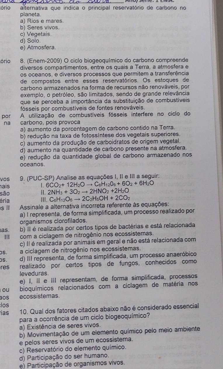 ório alternativa que indica o principal reservatório de carbono no
planeta.
a) Rios e mares.
b) Seres vivos.
c) Vegetais.
d) Solo.
e) Atmosfera.
ório 8. (Enem-2009) O ciclo biogeoquímico do carbono compreende
diversos compartimentos, entre os quais a Terra, a atmosfera e
os oceanos, e diversos processos que permitem a transferência
de compostos entre esses reservatórios. Os estoques de
carbono armazenados na forma de recursos não renováveis, por
exemplo, o petróleo, são limitados, sendo de grande relevância
que se perceba a importância da substituição de combustíveis
fósseis por combustíveis de fontes renováveis.
por A utilização de combustíveis fósseis interfere no ciclo do
na carbono, pois provoca
a) aumento da porcentagem de carbono contido na Terra.
b) redução na taxa de fotossíntese dos vegetais superiores.
c) aumento da produção de carboidratos de origem vegetal.
d) aumento na quantidade de carbono presente na atmosfera.
e) redução da quantidade global de carbono armazenado nos
oceanos.
vos 9. (PUC-SP) Analise as equações I, II e III a seguir:
ais I. 6CO_2+12H_2Oto C_6H_12O_6+6O_2+6H_2O
são Ⅱ. 2NH_3+3O_2to 2HNO_2+2H_2O
éria III. C_6H_12O_6to 2C_2H_5OH+2CO_2
s l  Assinale a alternativa incorreta referente às equações:
a) I representa, de forma simplificada, um processo realizado por
organismos clorofilados.
as. b) Il é realizada por certos tipos de bactérias e está relacionada
I|I com a ciclagem de nitrogênio nos ecossistemas.
c) Il é realizada por animais em geral e não está relacionada com
DS. a ciclagem de nitrogênio nos ecossistemas.
s. d) III representa, de forma simplificada, um processo anaeróbico
res realizado por certos tipos de fungos, conhecidos como
leveduras.
e) I, II e III representam, de forma simplificada, processos
ou bioquímicos relacionados com a ciclagem de matéria nos
aos ecossistemas.
los
ias 10. Qual dos fatores citados abaixo não é considerado essencial
para a ocorrência de um ciclo biogeoquímico?
a) Existência de seres vivos.
b) Movimentação de um elemento químico pelo meio ambiente
e pelos seres vivos de um ecossistema.
c) Reservatório do elemento químico.
d) Participação do ser humano.
e) Participação de organismos vivos.