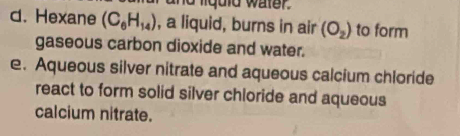 liquid water. 
d. Hexane (C_6H_14) , a liquid, burns in air (O_2) to form 
gaseous carbon dioxide and water. 
e. Aqueous silver nitrate and aqueous calcium chloride 
react to form solid silver chloride and aqueous 
calcium nitrate.