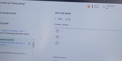 eveled up! Keep going! 7 streak week Level 2 
ly assignments 
Fill in the blank. 
|-9.9|_ |1.4| 
h grade Choose 1 answer 
COURsE: 6TH GRAdE > UNIT 5 
4 < 
son 7: Comparing absolute values 
de Nov 29, 11:59 PM 
empare and order absolute v... = 
it started 
acing absolute values on the n... Related content