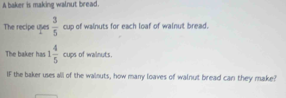 A baker is making walnut bread. 
The recipe upes  3/5  cup of walnuts for each loaf of walnut bread. 
The baker has 1 4/5 cups of walnuts. 
IF the baker uses all of the walnuts, how many loaves of walnut bread can they make?