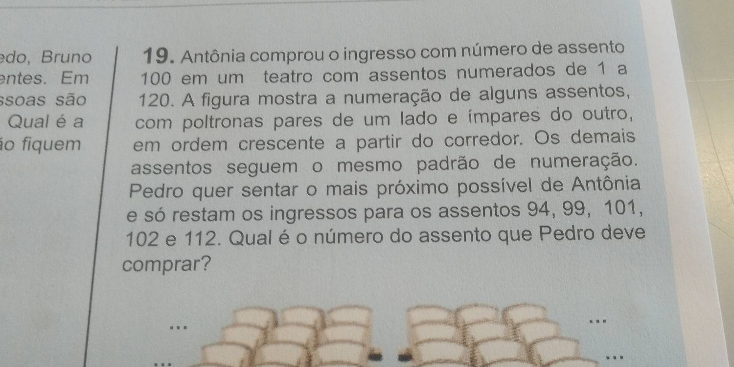 edo, Bruno 19. Antônia comprou o ingresso com número de assento 
entes. Em 100 em um teatro com assentos numerados de 1 a 
ssoas são 120. A figura mostra a numeração de alguns assentos, 
Qual é a com poltronas pares de um lado e ímpares do outro, 
áo fiquem em ordem crescente a partir do corredor. Os demais 
assentos seguem o mesmo padrão de numeração. 
Pedro quer sentar o mais próximo possível de Antônia 
e só restam os ingressos para os assentos 94, 99, 101,
102 e 112. Qual é o número do assento que Pedro deve 
comprar? 
.. 
. . 
..