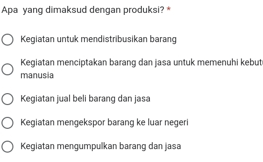 Apa yang dimaksud dengan produksi? *
Kegiatan untuk mendistribusikan barang
Kegiatan menciptakan barang dan jasa untuk memenuhi kebut
manusia
Kegiatan jual beli barang dan jasa
Kegiatan mengekspor barang ke luar negeri
Kegiatan mengumpulkan barang dan jasa