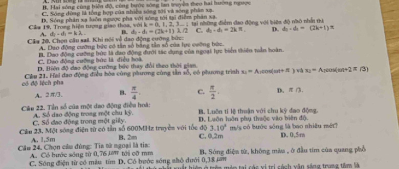 B. Hai sóng cùng biên độ, cùng bước sóng lan truyền theo hai hướng ngược
C. Sóng dừng là tổng hợp của nhiều sóng tới và sóng phân xạ.
D. Sóng phản xạ luôn ngược pha với sóng tới tại điểm phản xạ.
Câu 19, Trong hiện tượng giao thoa, với k=0,1,2,3...; tại những điểm đạo động với biên độ nhỏ nhất thì
A. d_2-d_1=klambda . B. d_2-d_1=(2k+1)lambda /2 C. d_2-d_1=2kπ . D. d_2-d_1=(2k+1)π
Câu 20, Chọn câu sai. Khi nói về dao động cưỡng bức:
A. Dao động cưỡng bức có tần số bằng tần số của lực cưỡng bức.
B. Dao động cưỡng bức là đao động dưới tác dụng của ngoại lực biển thiên tuần hoàn.
C. Dao động cưỡng bức là điều hoà.
D. Biên độ dao động cưỡng bức thay đổi theo thời gian.
Câu 21. Hai đao động điều hòa cùng phương cùng tần số, có phương trình x_1=A_1cos (omega t+π ) và x_2=A_2cos (omega t+2π /3)
có độ lệch pha
C.
A. 2π/3. B.  π /4 .  π /2 . D. π /3
Cầu 22. Tần số của một dao động điều hoà:
A. Số dao động trong một chu ky. B. Luôn tỉ lệ thuận với chu kỳ dao động.
C. Số đao động trong một giây. D. Luôn luôn phụ thuộc vào biên độ.
Câu 23. Một sóng điện từ có tần số 600MHz truyền với tốc độ 3.10^x 1 m/s có bước sóng là bao nhiêu mét?
A. 1,5m B. 2m C. 0,2m D. 0,5m
Câu 24. Chọn câu đúng: Tia tử ngoại là tia:
A. Có bước sóng từ 0,76 µm tới cỡ mm B. Sóng điện từ, không màu , ở đầu tím của quang phổ
C. Sóng điện từ có màu tím D. Có bước sóng nhỏ dưới 0,38 µm
hất hiện ở trên màn tại các vị trí cách vận sáng trung tâm là