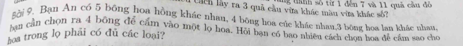 lng dành số từ 1 đến 7 và 11 quả cầu đỏ 
Chch lây ra 3 quả cầu vừa khác màu vừa khác số? 
gài 9. Bạn An có 5 bông hoa hồng khác nhau, 4 bông hoa cúc khác nhau, 3 bông hoa lan khác nhau, 
ban cần chọn ra 4 bông để cắm vào một lọ hoa. Hỏi bạn có bao nhiêu cách chọn hoa đễ cầm sao chọ 
hoa trong lọ phải có đủ các loại?