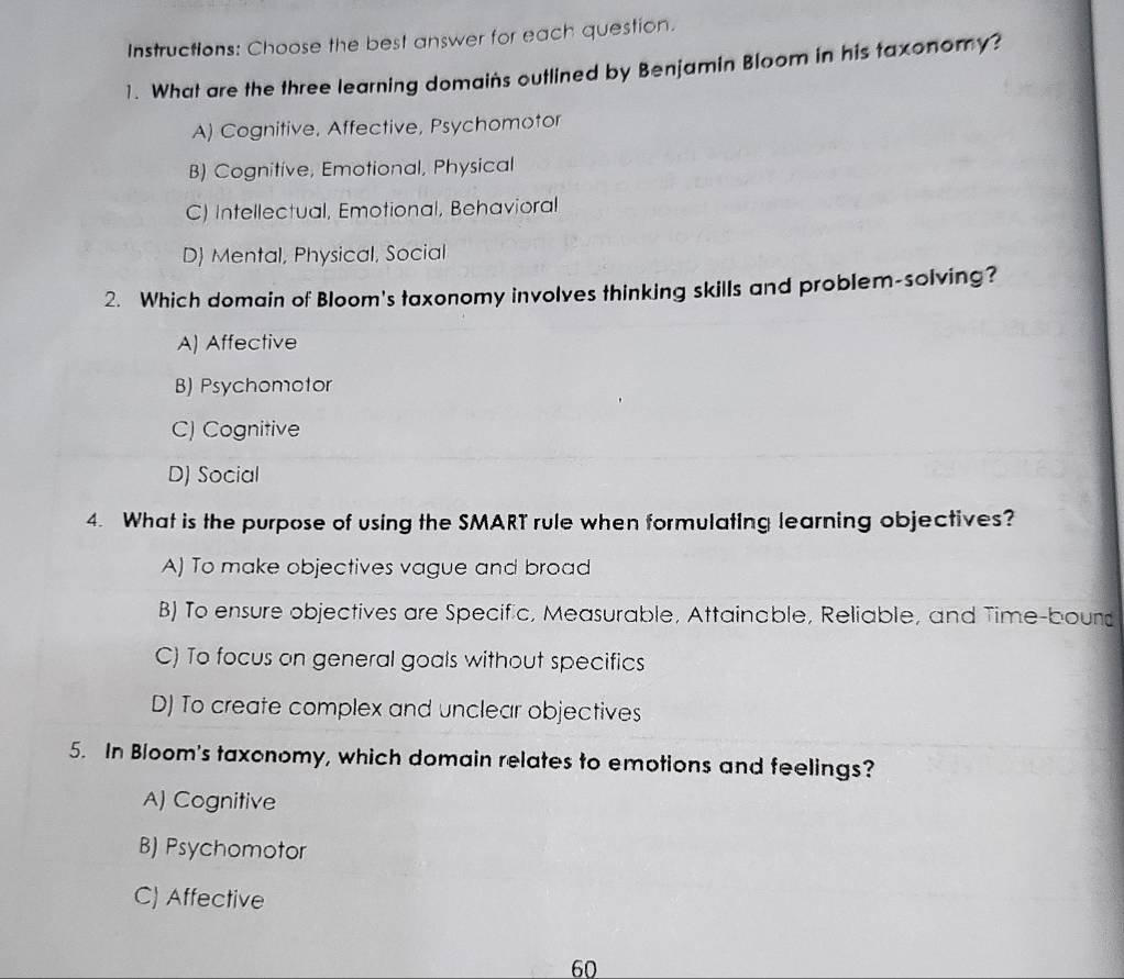 Instructions: Choose the best answer for each question.
1. What are the three learning domains outlined by Benjamin Bloom in his taxonomy?
A) Cognitive, Affective, Psychomotor
B) Cognitive, Emotional, Physical
C) Intellectual, Emotional, Behavioral
D) Mental, Physical, Social
2. Which domain of Bloom's taxonomy involves thinking skills and problem-solving?
A) Affective
B) Psychomotor
C) Cognitive
D) Social
4. What is the purpose of using the SMART rule when formulating learning objectives?
A) To make objectives vague and broad
B) To ensure objectives are Specific, Measurable, Attainable, Reliable, and Time-bourd
C) To focus on general goals without specifics
D) To create complex and unclear objectives
5. In Bloom's taxonomy, which domain relates to emotions and feelings?
A) Cognitive
B) Psychomotor
C) Affective
60