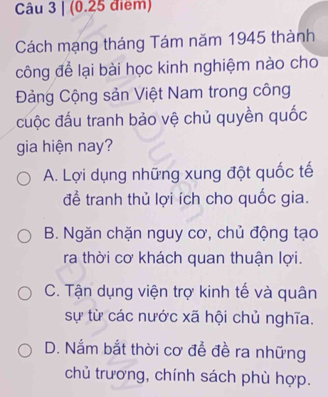 Cách mạng tháng Tám năm 1945 thành
công để lại bài học kinh nghiệm nào cho
Đảng Cộng sản Việt Nam trong công
cuộc đấu tranh bảo vệ chủ quyền quốc
gia hiện nay?
A. Lợi dụng những xung đột quốc tế
để tranh thủ lợi ích cho quốc gia.
B. Ngăn chặn nguy cơ, chủ động tạo
ra thời cơ khách quan thuận lợi.
C. Tận dụng viện trợ kinh tế và quân
sự từ các nước xã hội chủ nghĩa.
D. Nắm bắt thời cơ để đề ra những
chủ trương, chính sách phù hợp.