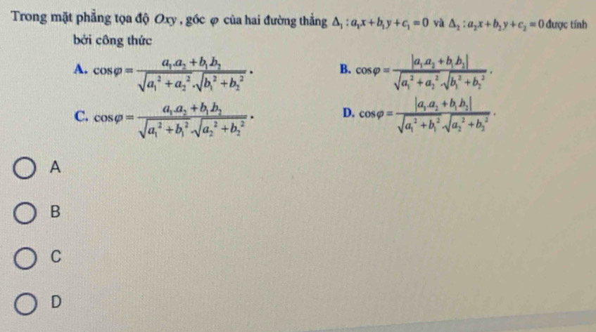 Trong mặt phẳng tọa độ Oxy , góc φ của hai đường thẳng △ _1:a_1x+b_1y+c_1=0 yà △ _2:a_2x+b_2y+c_2=0 được tính
bởi công thức
A. cos varphi =frac a_1a_2+b_1b_2(sqrt(a_1)^2+a_2^2· sqrt (b_1)^2+b_2^2)· cos varphi =frac |a_1a_2+b_1b_2|(sqrt(a_1)^2+a_2^2· sqrt (b_1)^2+b_2^2). 
B.
C. cos varphi =frac a_1a_2+b_1b_2(sqrt(a_1)^2+b_1^2sqrt (a_2)^2+b_2^2)· cos varphi =frac |a_1a_2+b_1b_2|(sqrt(a_1)^2+b_1^2sqrt (a_2)^2+b_2^2). 
D.
A
B
C
D