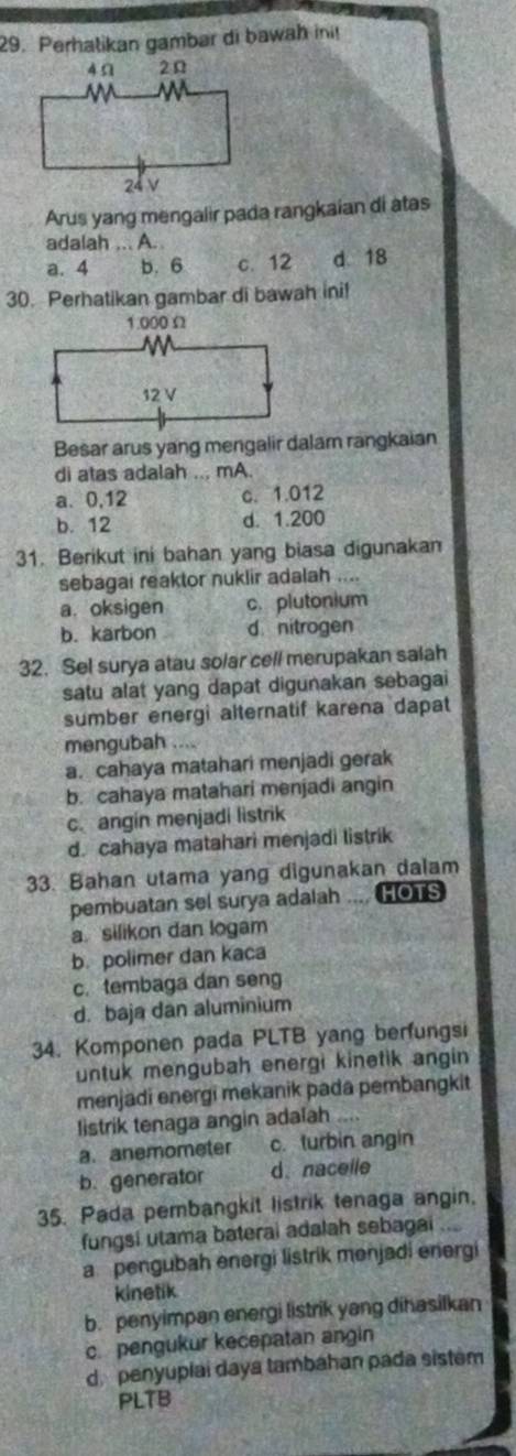 Perhatikan gambar di bawah ini!
Arus yang mengalir pada rangkaian di atas
adalah ... A..
a. 4 b. 6 c. 12 d 18
30. Perhatikan gambar di bawah ini!
Besar arus yang mengalir dalam rangkaian
di atas adalah ... mA.
a、 0,12 c. 1.012
b. 12 d. 1.200
31. Berikut ini bahan yang biasa digunakan
sebagai reaktor nuklir adalah ....
a. oksigen c. plutonium
b. karbon d nitrogen
32. Sel surya atau solar cell merupakan salah
satu alat yang dapat digunakan sebagai
sumber energi alternatif karena dapat
mengubah ....
a. cahaya matahari menjadi gerak
b. cahaya matahari menjadi angin
c. angin menjadi listrik
d. cahaya matahari menjadi listrik
33. Bahan utama yang digunakan dalam
pembuatan sel surya adalah HOTS
a. silikon dan logam
b. polimer dan kaca
c. tembaga dan seng
d. baja dan aluminium
34. Komponen pada PLTB yang berfungsi
untuk mengubah energi kinetik angin
menjadi energi mekanik pada pembangkit
listrik tenaga angin adalah ....
a.anemometer c. turbin angin
b. generator d、nacelle
35. Pada pembangkit listrik tenaga angin.
fungsi utama baterai adalah sebagai ....
a pengubah energi listrik menjadi energi
kinetik
b. penyimpan energi listrik yang dihasilkan
c. pengukur kecepatan angin
d penyuplai daya tambahan pada sistem
PLTB