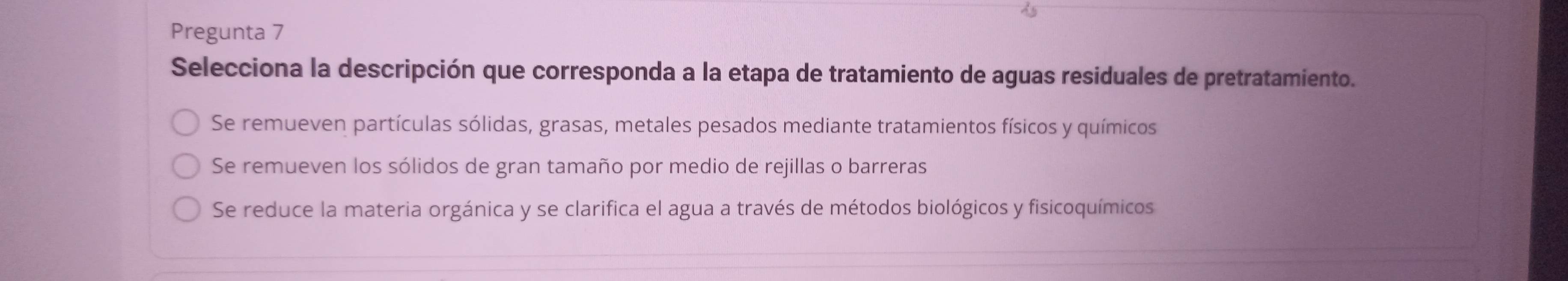 Pregunta 7
Selecciona la descripción que corresponda a la etapa de tratamiento de aguas residuales de pretratamiento.
Se remueven partículas sólidas, grasas, metales pesados mediante tratamientos físicos y químicos
Se remueven los sólidos de gran tamaño por medio de rejillas o barreras
Se reduce la materia orgánica y se clarifica el agua a través de métodos biológicos y fisicoquímicos