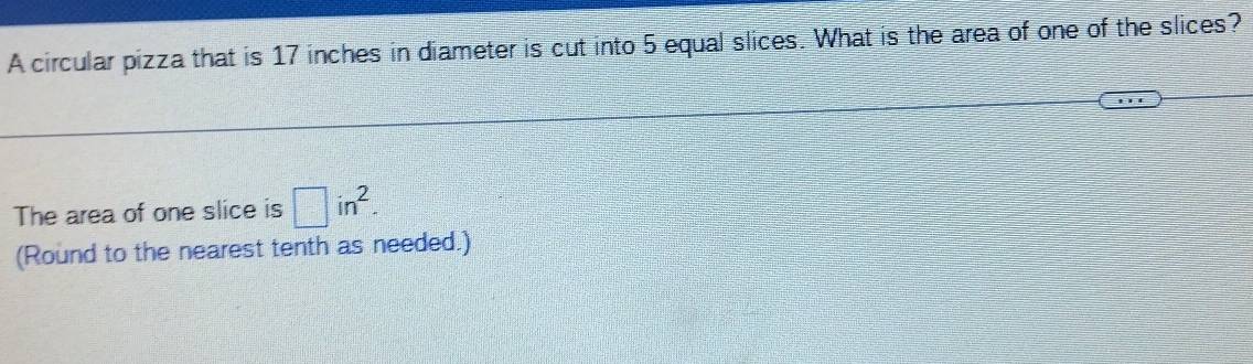 A circular pizza that is 17 inches in diameter is cut into 5 equal slices. What is the area of one of the slices? 
The area of one slice is □ in^2. 
(Round to the nearest tenth as needed.)