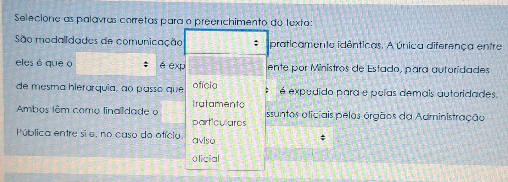 Selecione as palavras corretas para o preenchimento do texto:
São modalidades de comunicação praticamente idênticas. A única diferença entre
eles é que o é exp ente por Ministros de Estado, para autoridades
de mesma hierarquia, ao passo que ofício é expedido para e pelas demais autoridades.
tratamento
Ambos têm como finalidade o Issuntos oficiais pelos órgãos da Administração
particulares
Pública entre si e, no caso do ofício, aviso
oficial