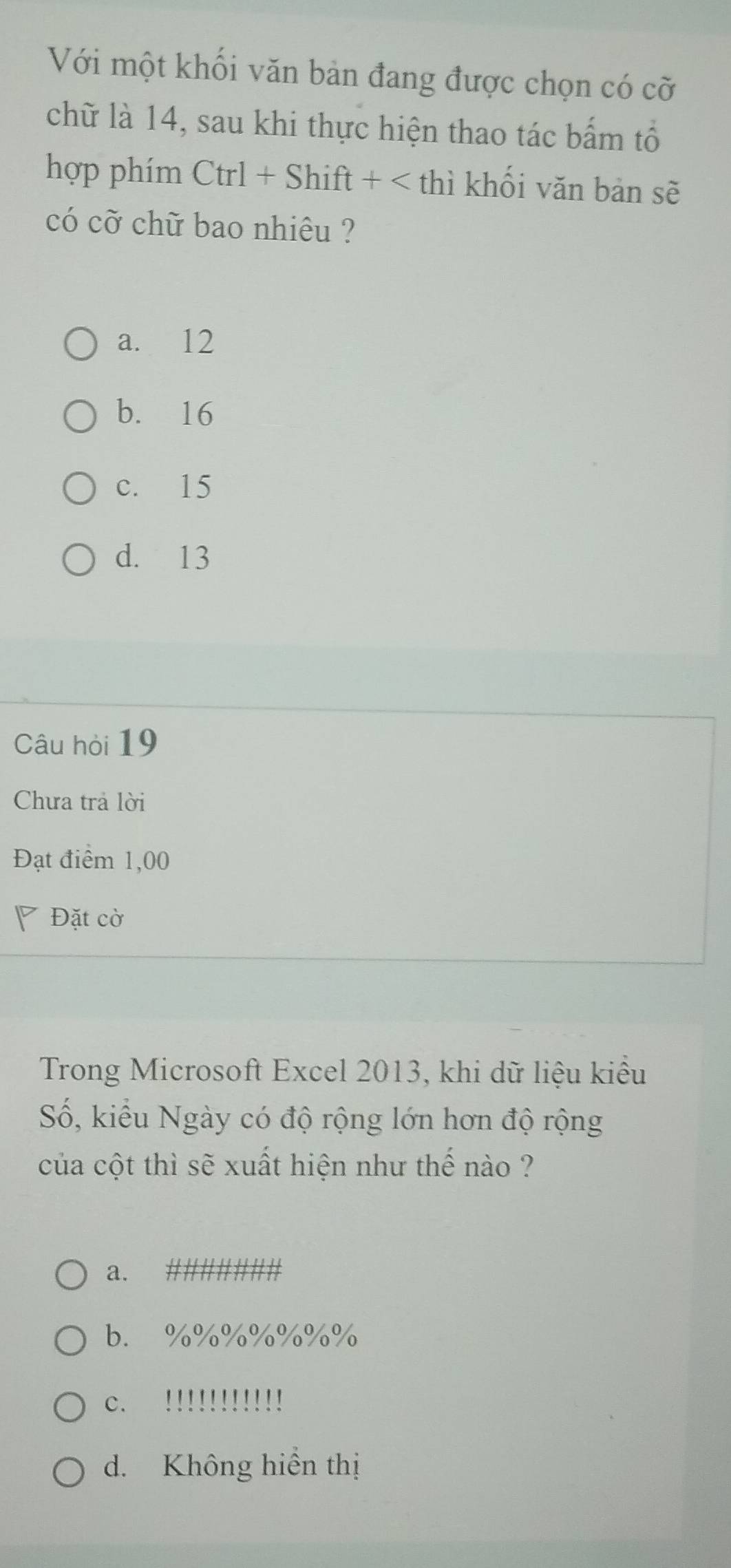 Với một khối văn bản đang được chọn có cỡ
chữ là 14, sau khi thực hiện thao tác bấm tổ
hợp phím Ctrl+Shift+
a. 12
b. 16
c. 15
d. 13
Câu hỏi 19
Chưa trả lời
Đạt điểm 1,00
Đặt cờ
Trong Microsoft Excel 2013, khi dữ liệu kiểu
Số, kiểu Ngày có độ rộng lớn hơn độ rộng
của cột thì sẽ xuất hiện như thế nào ?
a.
b. %%%%%%%
c. !!!!!!!!!!!
d. Không hiển thị