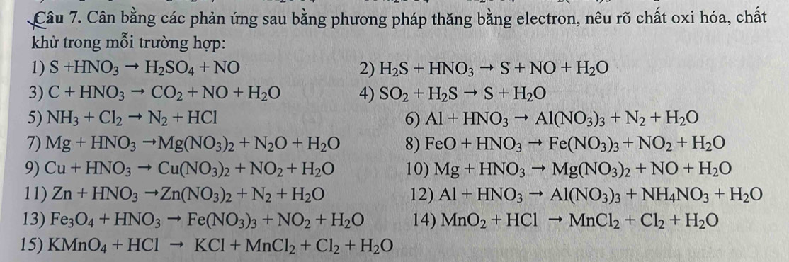 Cân bằng các phản ứng sau bằng phương pháp thăng bằng electron, nêu rõ chất oxi hóa, chất
khử trong mỗi trường hợp:
1) S+HNO_3to H_2SO_4+NO 2) H_2S+HNO_3to S+NO+H_2O
3) C+HNO_3to CO_2+NO+H_2O 4) SO_2+H_2Sto S+H_2O
5) NH_3+Cl_2to N_2+HCl 6) Al+HNO_3to Al(NO_3)_3+N_2+H_2O
7) Mg+HNO_3to Mg(NO_3)_2+N_2O+H_2O 8) FeO+HNO_3to Fe(NO_3)_3+NO_2+H_2O
9) Cu+HNO_3to Cu(NO_3)_2+NO_2+H_2O 10) Mg+HNO_3to Mg(NO_3)_2+NO+H_2O
11) Zn+HNO_3to Zn(NO_3)_2+N_2+H_2O 12) Al+HNO_3to Al(NO_3)_3+NH_4NO_3+H_2O
13) Fe_3O_4+HNO_3to Fe(NO_3)_3+NO_2+H_2O 14) MnO_2+HClto MnCl_2+Cl_2+H_2O
15) KMnO_4+HClto KCl+MnCl_2+Cl_2+H_2O