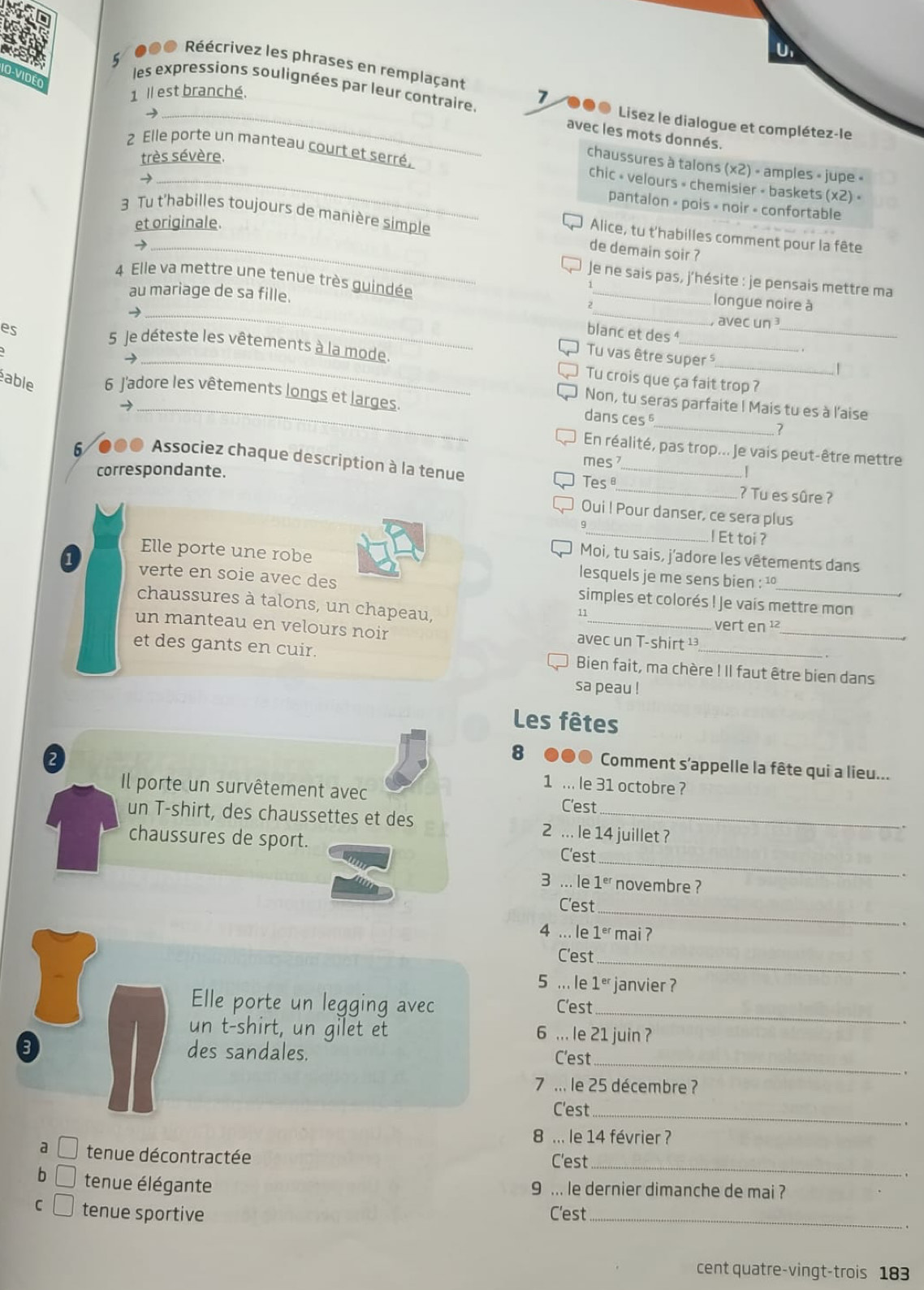●00 Réécrivez les phrases en remplaçant
D-VidéO
1 Il est branché.
5 les expressions soulignées par leur contraire 7 ●● Lisez le dialogue et complétez-le
2
avec les mots donnés.
très sévère.
2 Elle porte un manteau court et serré, chic » velours  chemisier - baskets (x2)·
chaussures à talons (x2) - amples » jupe «
→
pantalon » pois « noir » confortable
et originale.
3 Tu t'habilles toujours de manière simple de demain soir ?
Alice, tu t'habilles comment pour la fête
_→
Je ne sais pas, j'hésite : je pensais mettre ma
_
4 Elle va mettre une tenue très guindée _longue noire à
blanc et des 
_
au mariage de sa fille. _, avec un 
→
Tu vas être super 
5 Je déteste les vêtements à la mode. Tu crois que ça fait trop ?
.|
_
able 6 J'adore les vêtements longs et larges. dans ces 
Non, tu seras parfaite I Mais tu es à l'aise
→
?
En réalité, pas trop... Je vais peut-être mettre
mes 
_
6 ●●● Associez chaque description à la tenue _.. |
correspondante. Tes≌
? Tu es sûre ?
Oui I Pour danser, ce sera plus
9
_! Et toi ?
Moi, tu sais, j'adore les vêtements dans
Elle porte une robe lesquels je me sens bien : '
verte en soie avec des simples et colorés ! Je vais mettre mon
chaussures à talons, un chapeau, vert en ¹²
11
un manteau en velours noir avec un T-shirt ¹_
et des gants en cuir. Bien fait, ma chère ! Il faut être bien dans
sa peau !
Les fêtes
2
8 ... Comment s'appelle la fête qui a lieu...
Il porte un survêtement avec
1 ... le 31 octobre ?
C'est
un T-shirt, des chaussettes et des 2 ... le 14 juillet ?
_
chaussures de sport. C'est
.
3 ... le 1^(er) novembre ?
_
C'est
.
4 ... le 1^(er) mai ?
_
C'est
.
5 ... le 1^(er) janvier ?
Elle porte un legging avec C'est
_
`.
un t-shirt, un gilet et 6 ... le 21 juin ?
_
des sandales. C'est
. ,
7 ... le 25 décembre ?
C'est_
。
8 ... le 14 février ?
a tenue décontractée C'est_
- ,
b tenue élégante 9 ... le dernier dimanche de mai ?
C tenue sportive C'est_
cent quatre-vingt-trois 183