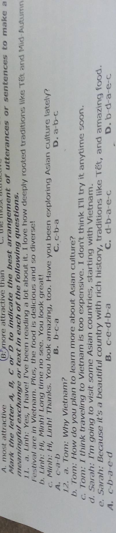 A. most attractive (B^3 )more attractive than
Mark the letter A, B, C or D to indicate the best arrangement of utterances or sentences to make a
meaningful exchange or text in each of the following questions.
11. a. Linh: Yes, I have! I've been reading a lot about it. I love how deeply rooted traditions like Tết and Mid-Autumn
Festival are in Vietnam. Plus, the food is delicious and so diverse!
b. Linh: Hi, Minh! Long time no see. You look great!
c. Minh: Hi, Linh! Thanks. You look amazing, too. Have you been exploring Asian culture lately?
B. b-c-a
A. c-a-b C. c-b-a D. a-b-c
12. a. Tom: Why Vietnam?
b. Tom: How do you plan to learn more about Asian culture?
c. Tom: I think traveling to Vietnam is too expensive. I don't think I'll try it anytime soon.
d. Sarah: I'm going to visit some Asian countries, starting with Vietnam.
e. Sarah: Because it's a beautiful country with rich history, traditions like Tết, and amazing food.
A. c-b-a-e-d B. c-e-d-b-a C. d-b-a-e-c D. b-d-a-e-c