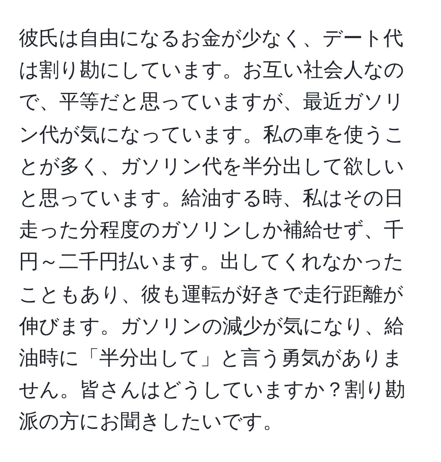 彼氏は自由になるお金が少なく、デート代は割り勘にしています。お互い社会人なので、平等だと思っていますが、最近ガソリン代が気になっています。私の車を使うことが多く、ガソリン代を半分出して欲しいと思っています。給油する時、私はその日走った分程度のガソリンしか補給せず、千円～二千円払います。出してくれなかったこともあり、彼も運転が好きで走行距離が伸びます。ガソリンの減少が気になり、給油時に「半分出して」と言う勇気がありません。皆さんはどうしていますか？割り勘派の方にお聞きしたいです。