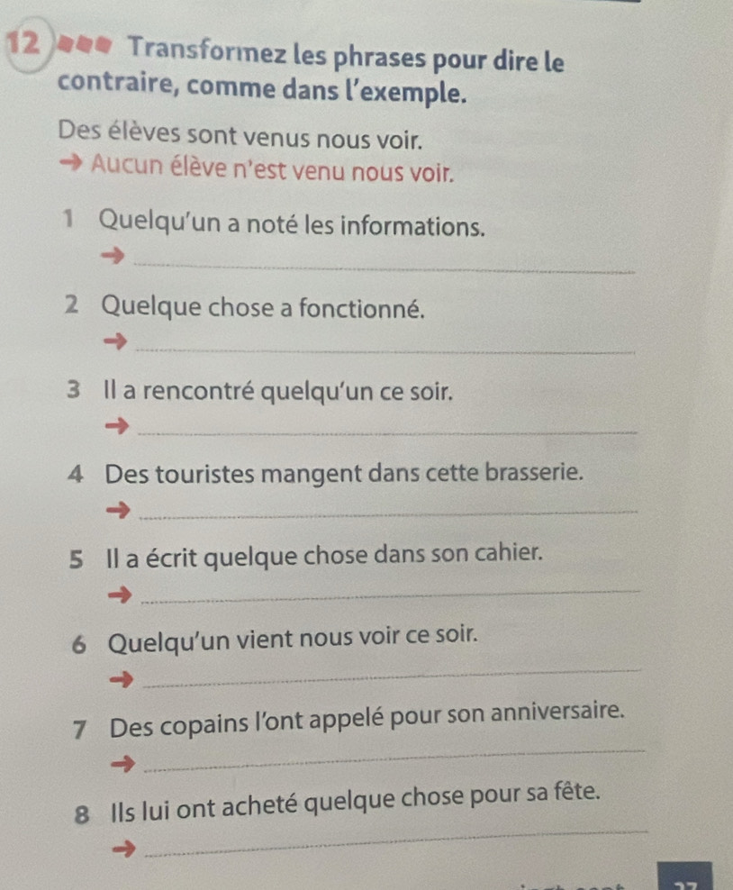 Transformez les phrases pour dire le 
contraire, comme dans l’exemple. 
Des élèves sont venus nous voir. 
Aucun élève n'est venu nous voir. 
1 Quelqu'un a noté les informations. 
_ 
2 Quelque chose a fonctionné. 
_ 
3 Il a rencontré quelqu'un ce soir. 
_ 
4 Des touristes mangent dans cette brasserie. 
_ 
5 Il a écrit quelque chose dans son cahier. 
_ 
6 Quelqu'un vient nous voir ce soir. 
_ 
_ 
7 Des copains l’ont appelé pour son anniversaire. 
_ 
8 Ils lui ont acheté quelque chose pour sa fête.