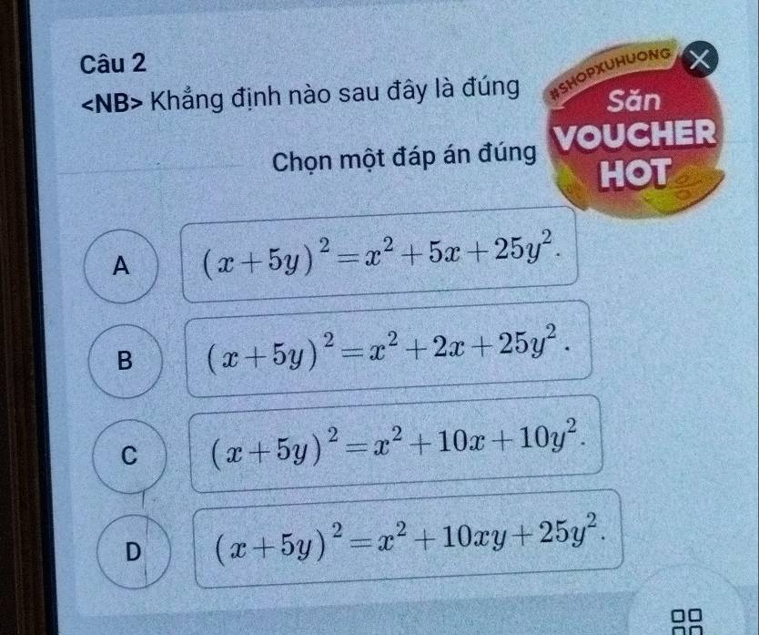 Khẳng định nào sau đây là đúng #SHOPXUHUONG
Săn
Chọn một đáp án đúng VOUCHER
HOT
A (x+5y)^2=x^2+5x+25y^2.
B (x+5y)^2=x^2+2x+25y^2.
C (x+5y)^2=x^2+10x+10y^2.
D (x+5y)^2=x^2+10xy+25y^2.