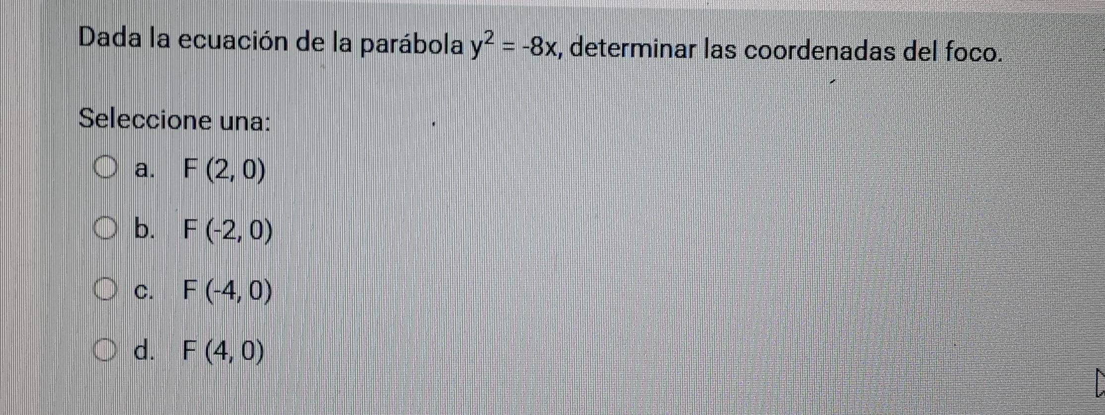 Dada la ecuación de la parábola y^2=-8x , determinar las coordenadas del foco.
Seleccione una:
a. F(2,0)
b. F(-2,0)
C. F(-4,0)
d. F(4,0)