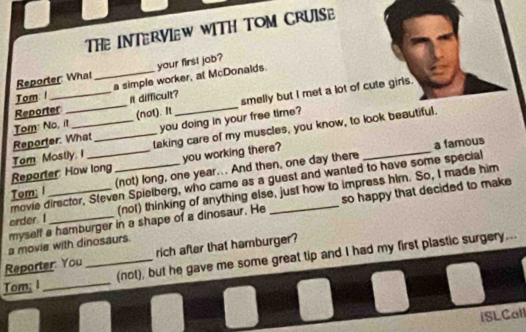 THe INTERVIEW WITH TOM CRUISE 
Reporter What your first job? 
Tom: 1 _a simple worker, at McDonalds. 
Reporter it difficult? 
Tom: No, it_ (not). It _smelly but I met a lot of cute girls. 
Reporter: What you doing in your free time? 
Tom: Mostly, I _laking care of my muscles, you know, to look beautiful. 
Reporter How long you working there? 
a famous 
Tom; 1 _(not) long, one year... And then, one day there 
movie director, Steven Spielberg, who came as a guest and wanted to have some special 
order I__ (not) thinking of anything else, just how to impress him. So, I made him 
myself a hamburger in a shape of a dinosaur. He so happy that decided to make 
a movie with dinosaurs. 
Reporter You rich after that hamburger? 
Tom; I __(not), but he gave me some great tip and I had my first plastic surgery... 
iSLCall