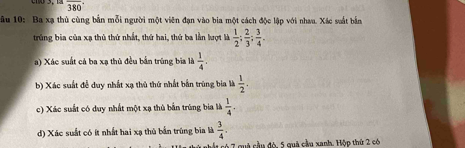 cno 3, là overline 380·
ầu 10: Ba xạ thủ cùng bắn mỗi người một viên đạn vào bia một cách độc lập với nhau. Xác suất bắn 
trúng bia của xạ thủ thứ nhất, thứ hai, thứ ba lần lượt là  1/2 ;  2/3 ;  3/4 . 
a) Xác suất cả ba xạ thủ đều bắn trúng bia là  1/4 . 
b) Xác suất đề duy nhất xạ thủ thứ nhất bắn trúng bia là  1/2 . 
c) Xác suất có duy nhất một xạ thủ bắn trúng bia là  1/4 . 
d) Xác suất có ít nhất hai xạ thủ bắn trúng bia là  3/4 . 
hết có 7 quả cầu độ, 5 quả cầu xanh. Hộp thứ 2 có