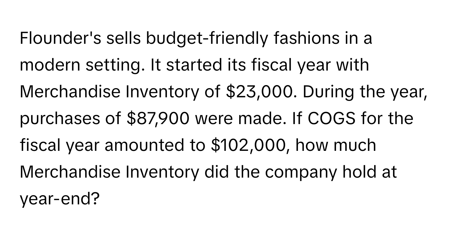 Flounder's sells budget-friendly fashions in a modern setting. It started its fiscal year with Merchandise Inventory of $23,000. During the year, purchases of $87,900 were made. If COGS for the fiscal year amounted to $102,000, how much Merchandise Inventory did the company hold at year-end?