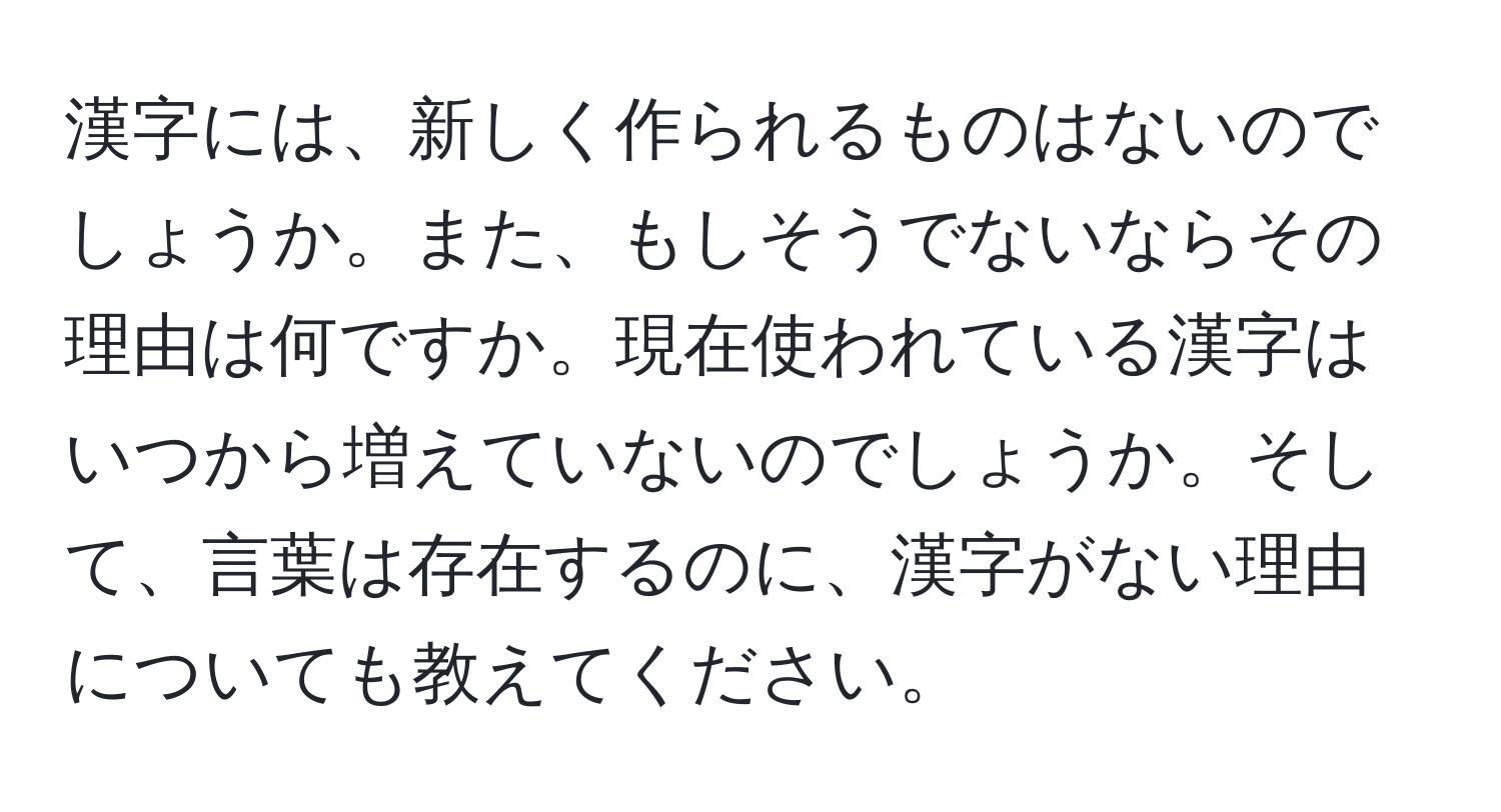 漢字には、新しく作られるものはないのでしょうか。また、もしそうでないならその理由は何ですか。現在使われている漢字はいつから増えていないのでしょうか。そして、言葉は存在するのに、漢字がない理由についても教えてください。