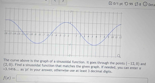 つ 99 ⇄ 8 ⓘDeta 
The curve above is the graph of a sinusoidal function. It goes through the points (-12,0) and
(2,0). Find a sinusoidal function that matches the given graph. If needed, you can enter π
=3.1416 -a.. as 'pi' in your answer, otherwise use at least 3 decimal digits.
f(x)=□