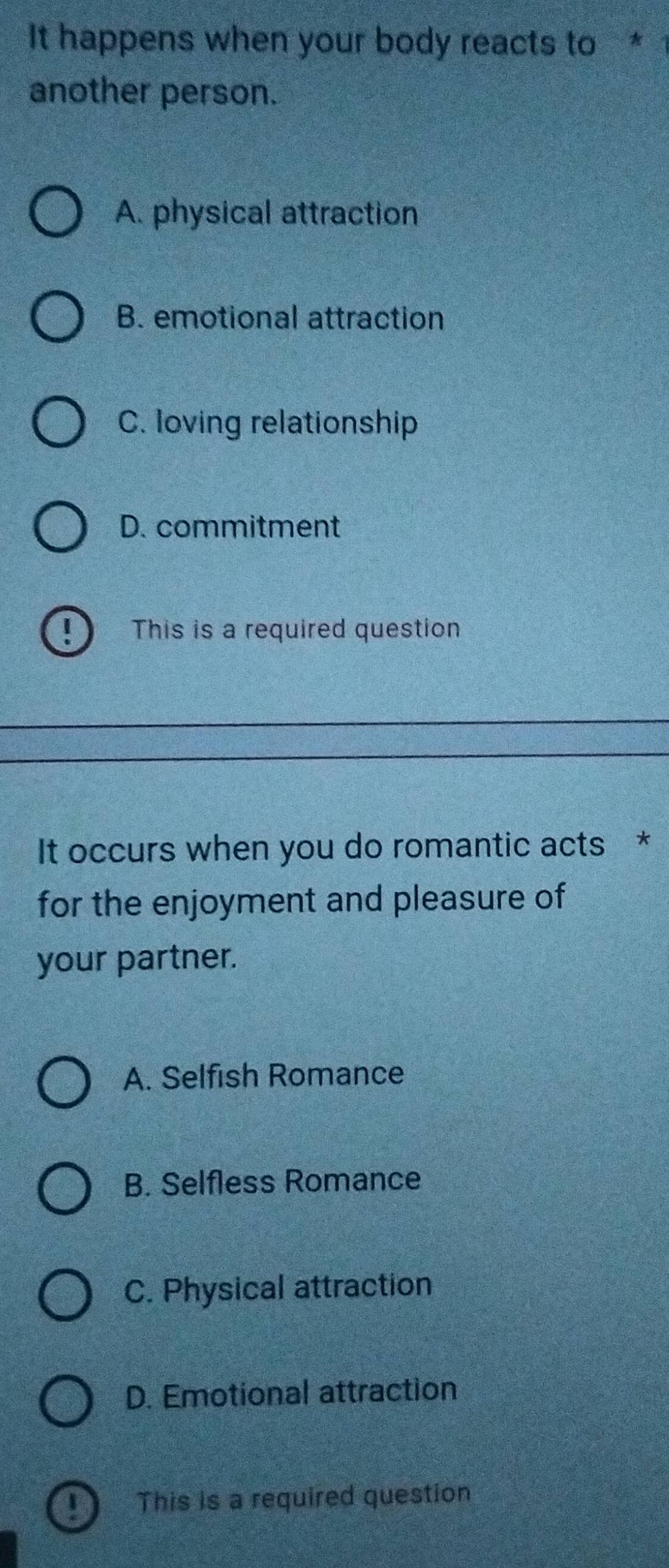 It happens when your body reacts to *
another person.
A. physical attraction
B. emotional attraction
C. loving relationship
D. commitment
! This is a required question
It occurs when you do romantic acts *
for the enjoyment and pleasure of
your partner.
A. Selfish Romance
B. Selfless Romance
C. Physical attraction
D. Emotional attraction
1 This is a required question