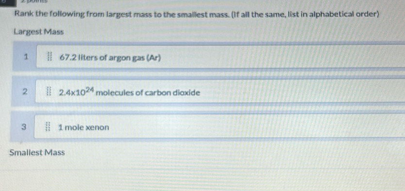 Rank the following from largest mass to the smallest mass. (If all the same, list in alphabetical order) 
Largest Mass 
1 67.2 liters of argon gas (Ar) 
2 2.4* 10^(24) molecules of carbon dioxide 
3 1 mole xenon
Smallest Mass