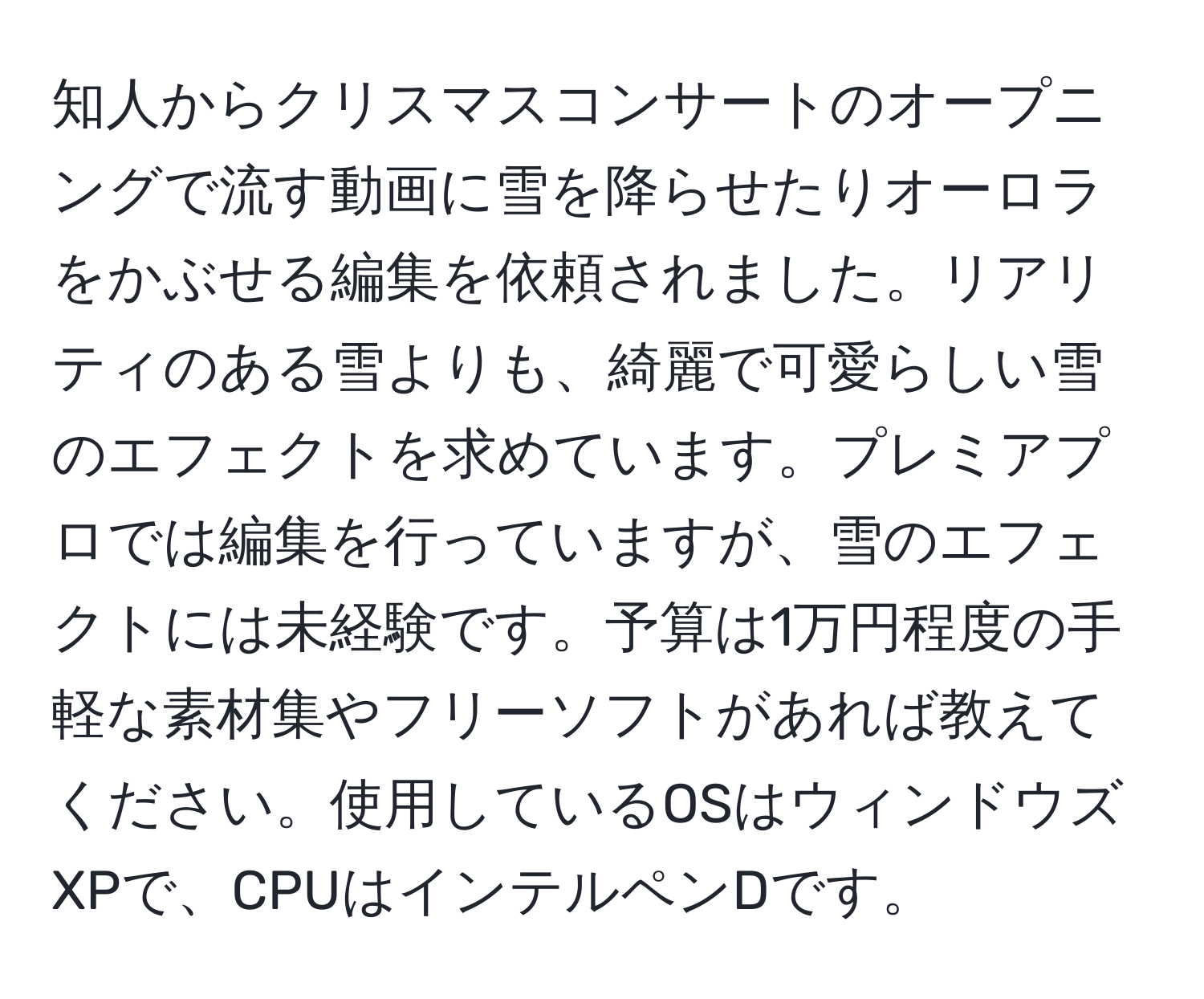知人からクリスマスコンサートのオープニングで流す動画に雪を降らせたりオーロラをかぶせる編集を依頼されました。リアリティのある雪よりも、綺麗で可愛らしい雪のエフェクトを求めています。プレミアプロでは編集を行っていますが、雪のエフェクトには未経験です。予算は1万円程度の手軽な素材集やフリーソフトがあれば教えてください。使用しているOSはウィンドウズXPで、CPUはインテルペンDです。