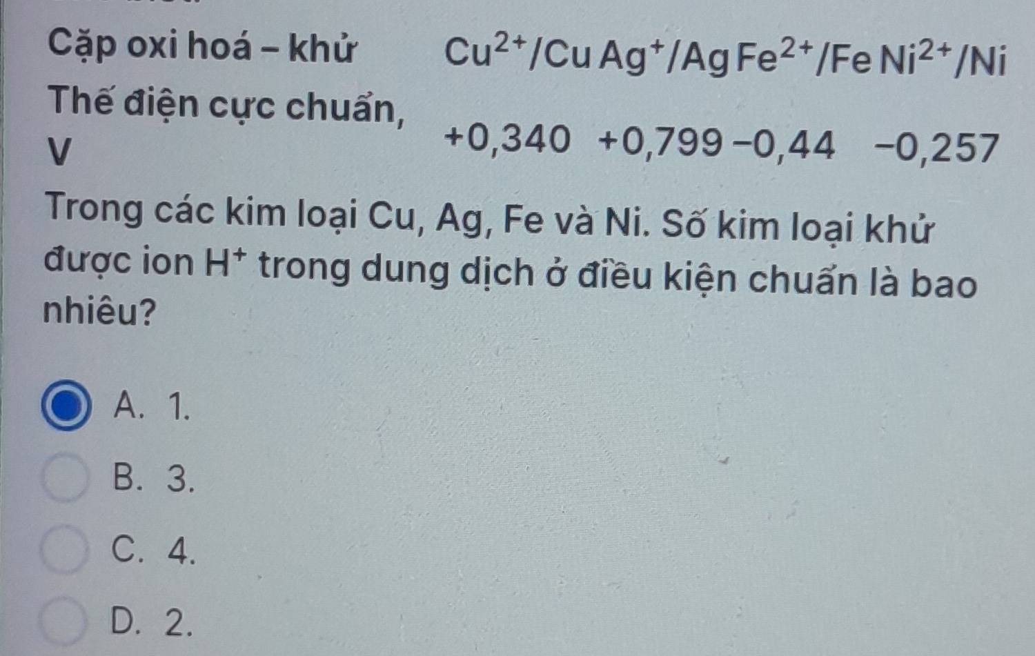 Cặp oxi hoá - khử
Cu^(2+)/CuAg^+/AgFe^(2+)/FeNi^(2+)/Ni
Thế điện cực chuẩn,
V
+0,340+0,799-0,44-0,257
Trong các kim loại Cu, Ag, Fe và Ni. Số kim loại khử
được ion H^+ trong dung dịch ở điều kiện chuẩn là bao
nhiêu?
A. 1.
B. 3.
C. 4.
D. 2.