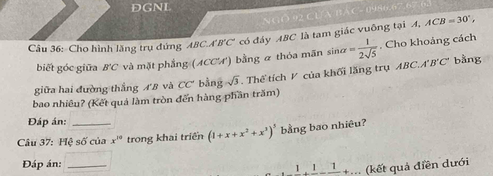 DGNL 
NGÔ 92 CUA BAC- 0986. 67.67-62 
Câu 36: Cho hình lăng trụ đứng ABC... A'B'C' có đáy ABC là tam giác vuông tại A, ACB=30°, 
biết góc giữa B'C và mặt phẳng (ACC'A') bằng α thỏa mãn sin alpha = 1/2sqrt(5) . Cho khoảng cách 
giữa hai đường thắng A'B và CC' bằng sqrt(3). Thể tích V của khối lăng trụ ABC.A'B'C'
bằng 
bao nhiều? (Kết quả làm tròn đến hàng phần trăm) 
Đáp án: 
Câu 37: Hệ số của x^(10) trong khai triển (1+x+x^2+x^3)^5 bằng bao nhiêu? 
Đáp án:_ 
_ 1+_ 1-frac 1+... (kết quả điền dưới