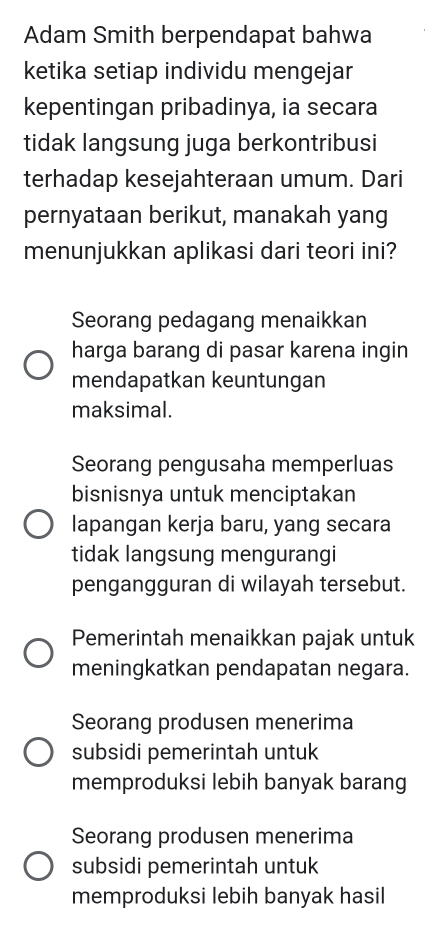 Adam Smith berpendapat bahwa
ketika setiap individu mengejar
kepentingan pribadinya, ia secara
tidak langsung juga berkontribusi
terhadap kesejahteraan umum. Dari
pernyataan berikut, manakah yang
menunjukkan aplikasi dari teori ini?
Seorang pedagang menaikkan
harga barang di pasar karena ingin
mendapatkan keuntungan
maksimal.
Seorang pengusaha memperluas
bisnisnya untuk menciptakan
lapangan kerja baru, yang secara
tidak langsung mengurangi
pengangguran di wilayah tersebut.
Pemerintah menaikkan pajak untuk
meningkatkan pendapatan negara.
Seorang produsen menerima
subsidi pemerintah untuk
memproduksi lebih banyak barang
Seorang produsen menerima
subsidi pemerintah untuk
memproduksi lebih banyak hasil