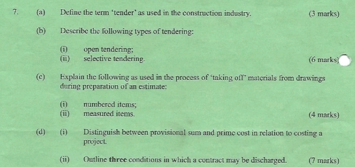 Define the term ‘tender’ as used in the construction industry. (3 marks) 
(b) Describe the following types of tendering: 
(i) open tendering; 
(ii) selective tendering. (6 marks) 
(c) Explain the following as used in the process of ‘taking off’ materials from drawings 
during preparation of an estimate: 
(i) numbered items; 
(ii) measured items. (4 marks) 
(d) (i) Distinguish between provisional sum and prime cost in relation to costing a 
project. 
(ii) Outline three conditions in which a contract may be discharged. (7 marks)