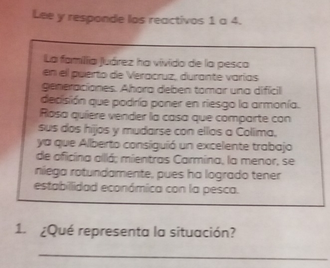 Lee y responde los reactivos 1 a 4. 
La família Juárez ha vivido de la pesca 
en el puerto de Veracruz, durante varías 
generaciones. Ahora deben tomar una difícil 
dedisión que podría poner en riesgo la armonía. 
Rosa quíere vender la casa que comparte con 
sus dos hijos y mudarse con ellos a Colíima, 
ya que Alberto consiguió un excelente trabajo 
de oficina allá; mientras Carmina, la menor, se 
niega rotundamente, pues ha logrado tener 
estabillidad económica con la pesca. 
1. ¿Qué representa la situación? 
_