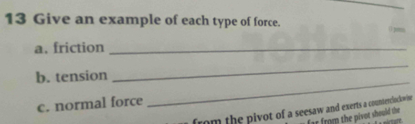 Give an example of each type of force. () pe 
a. friction_ 
b. tension 
_ 
c. normal force 
_ 
from the pivot of a seesaw and exerts a counterclockwise 
far from the pivot should the